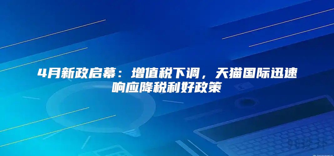 4月新政启幕：增值税下调，天猫国际迅速响应降税利好政策