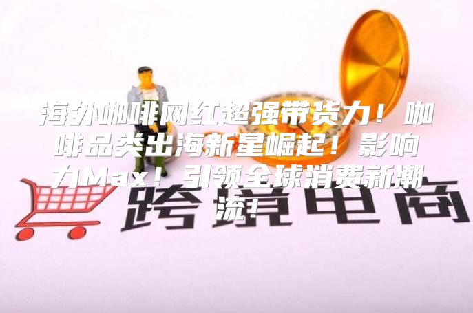 海外咖啡网红超强带货力！咖啡品类出海新星崛起！影响力Max！引领全球消费新潮流！