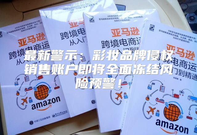 最新警示：彩妆品牌侵权销售账户即将全面冻结风险预警！