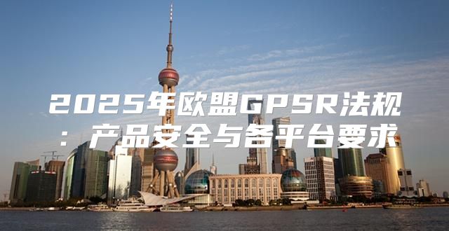 2025年欧盟GPSR法规：产品安全与各平台要求