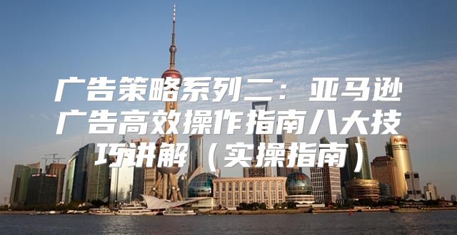 广告策略系列二：亚马逊广告高效操作指南八大技巧讲解实操指南