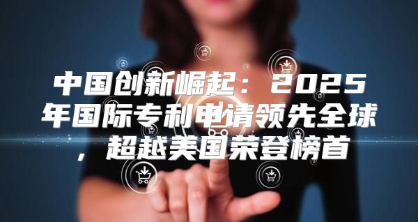 中国创新崛起：2025年国际专利申请领先全球，超越美国荣登榜首