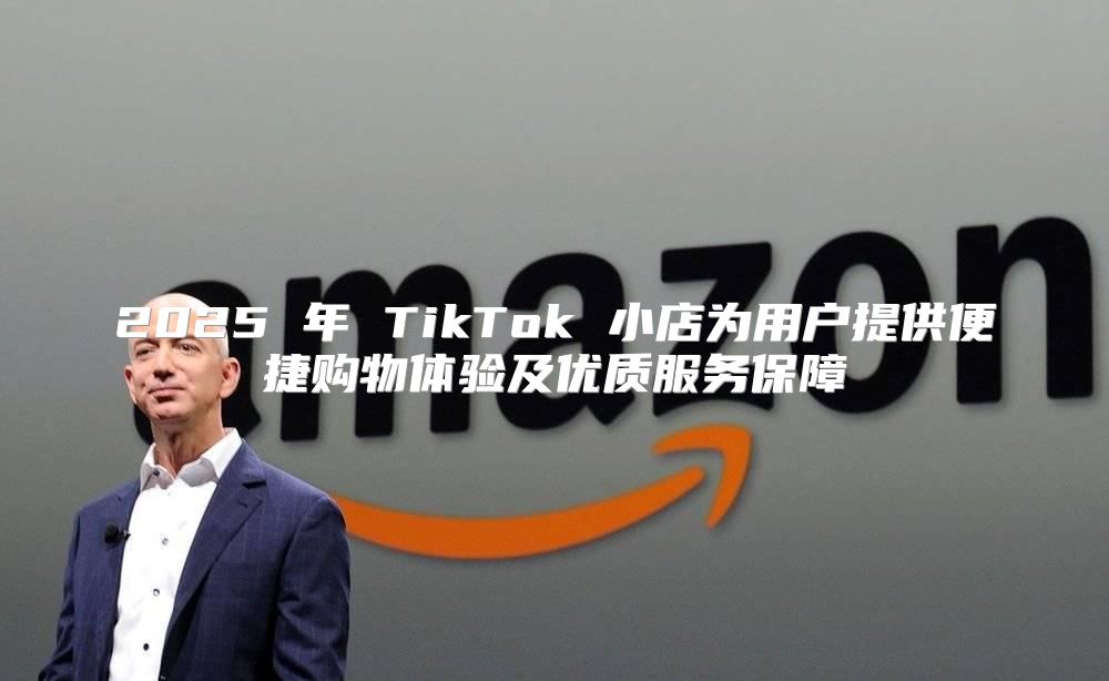 2025 年 TikTok 小店为用户提供便捷购物体验及优质服务保障