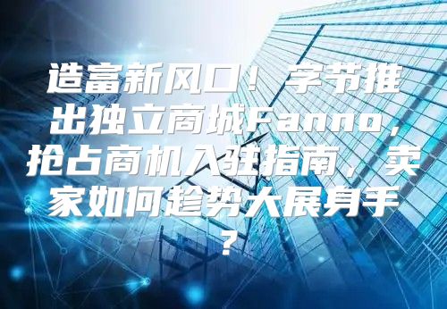 造富新风口！字节推出独立商城Fanno，抢占商机入驻指南，卖家如何趁势大展身手？