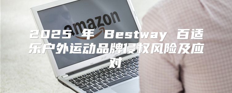 2025 年 Bestway 百适乐户外运动品牌侵权风险及应对