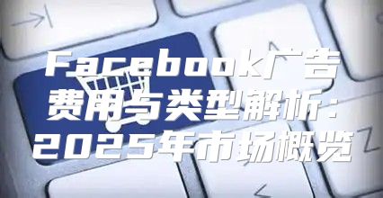 Facebook广告费用与类型解析：2025年市场概览