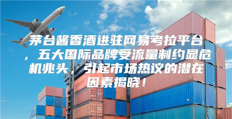 茅台酱香酒进驻网易考拉平台，五大国际品牌受流量制约显危机兆头，引起市场热议的潜在因素揭晓！