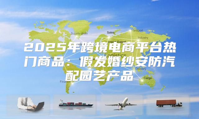 2025年跨境电商平台热门商品：假发婚纱安防汽配园艺产品