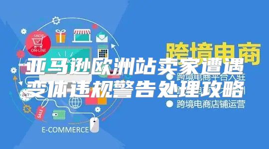 亚马逊欧洲站卖家遭遇变体违规警告处理攻略