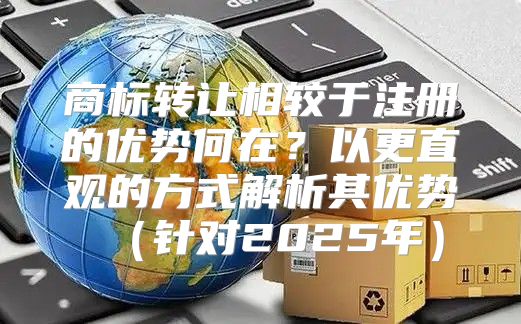 商标转让相较于注册的优势何在？以更直观的方式解析其优势针对2025年