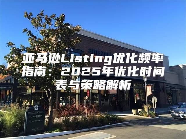亚马逊Listing优化频率指南：2025年优化时间表与策略解析
