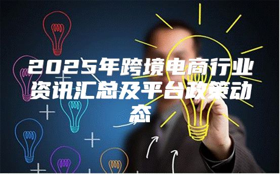 2025年跨境电商行业资讯汇总及平台政策动态