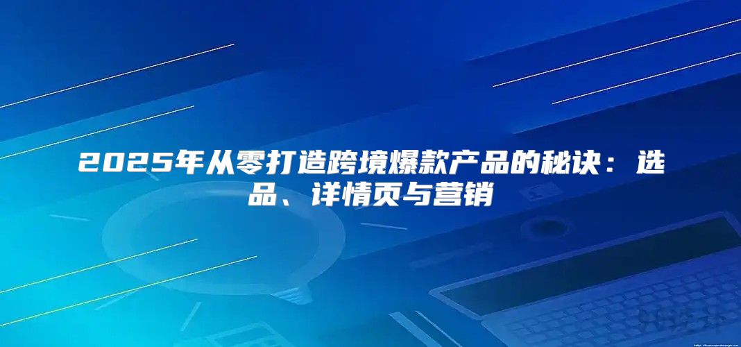 2025年从零打造跨境爆款产品的秘诀：选品、详情页与营销