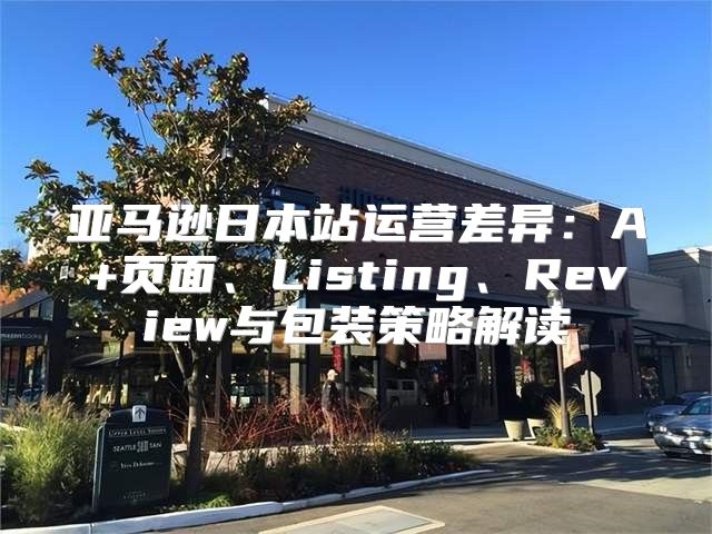 亚马逊日本站运营差异：A+页面、Listing、Review与包装策略解读