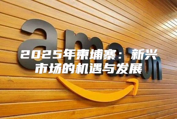 2025年柬埔寨：新兴市场的机遇与发展