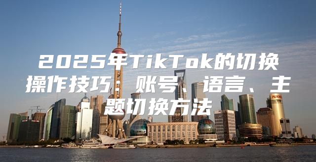 2025年TikTok的切换操作技巧：账号、语言、主题切换方法