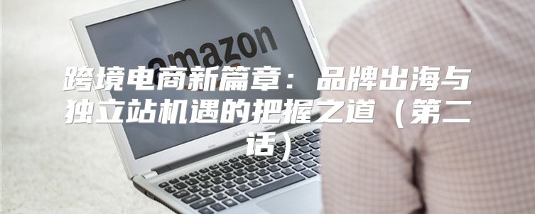 跨境电商新篇章：品牌出海与独立站机遇的把握之道第二话