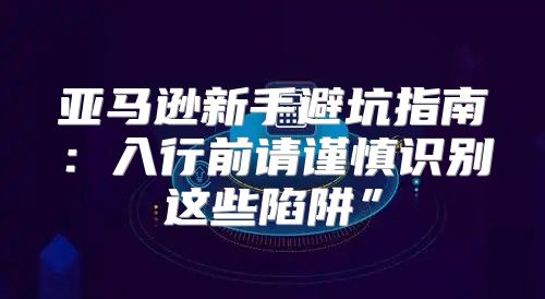 亚马逊新手避坑指南：入行前请谨慎识别这些陷阱”