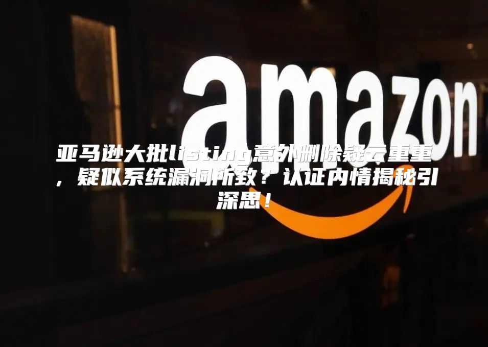 亚马逊大批listing意外删除疑云重重，疑似系统漏洞所致？认证内情揭秘引深思！