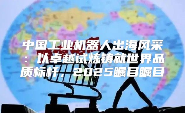 中国工业机器人出海风采：以卓越试炼铸就世界品质标杆，2025瞩目瞩目
