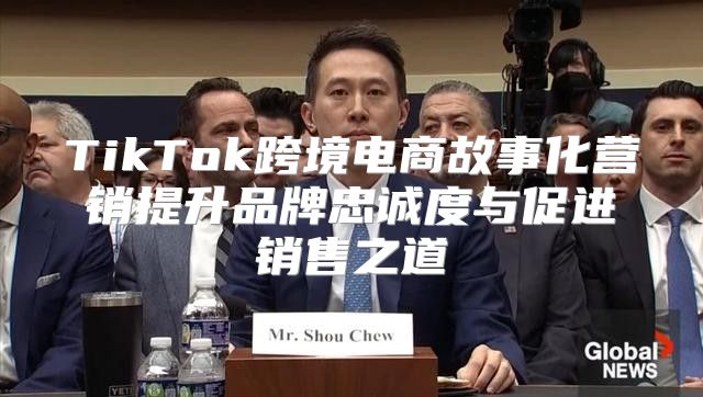 TikTok跨境电商故事化营销提升品牌忠诚度与促进销售之道