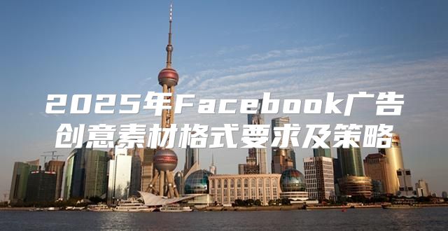 2025年Facebook广告创意素材格式要求及策略