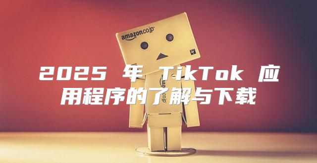 2025 年 TikTok 应用程序的了解与下载