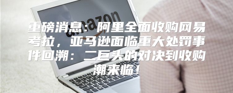 重磅消息：阿里全面收购网易考拉，亚马逊面临重大处罚事件回溯：二巨头的对决到收购潮来临！