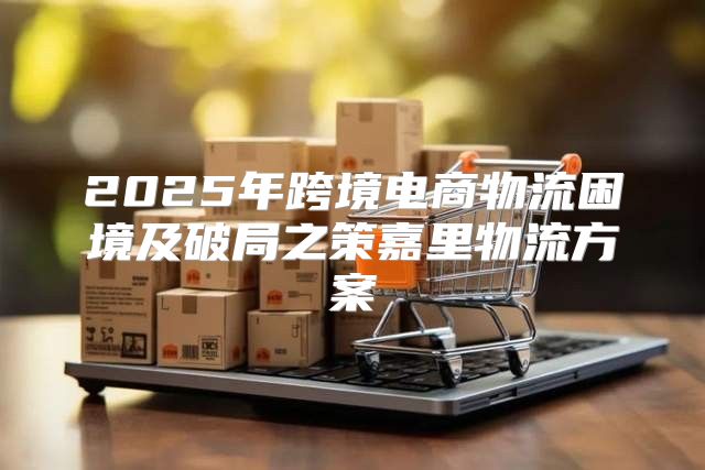 2025年跨境电商物流困境及破局之策嘉里物流方案