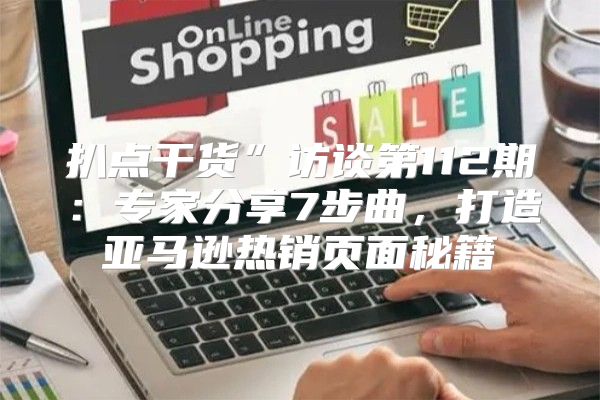 扒点干货”访谈第112期：专家分享7步曲，打造亚马逊热销页面秘籍