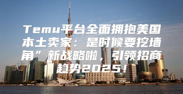 Temu平台全面拥抱美国本土卖家：是时候要挖墙角”新战略啦，引领招商趋势2025！