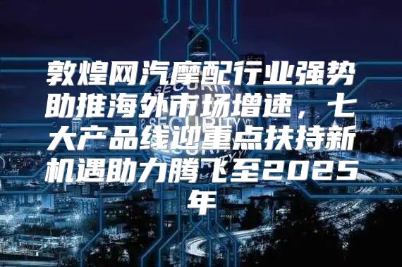 敦煌网汽摩配行业强势助推海外市场增速，七大产品线迎重点扶持新机遇助力腾飞至2025年