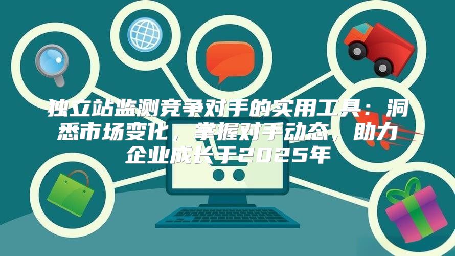 独立站监测竞争对手的实用工具：洞悉市场变化，掌握对手动态，助力企业成长于2025年