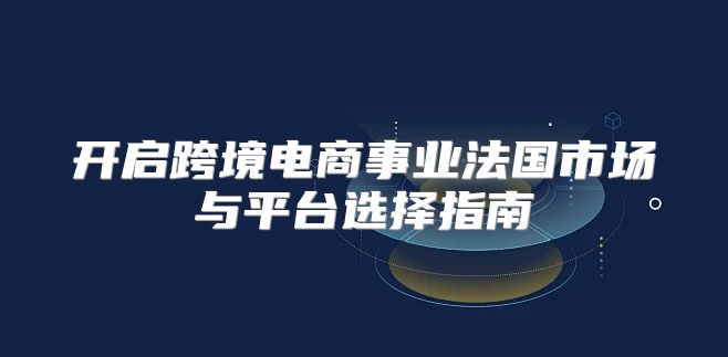 开启跨境电商事业法国市场与平台选择指南