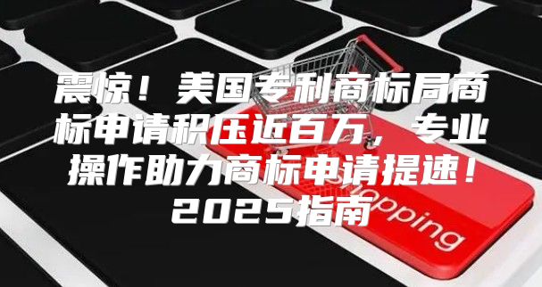 震惊！美国专利商标局商标申请积压近百万，专业操作助力商标申请提速！2025指南