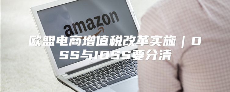 欧盟电商增值税改革实施｜OSS与IOSS要分清