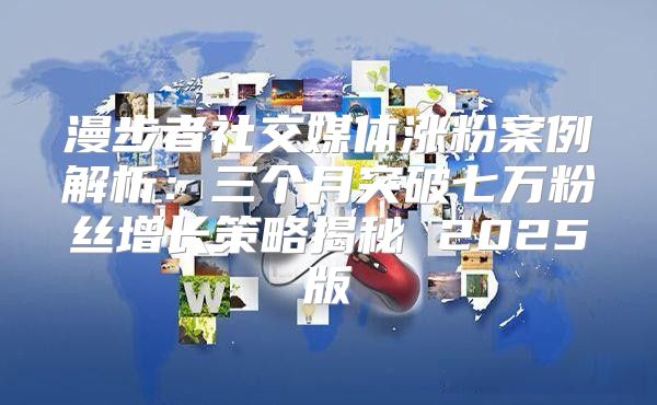 漫步者社交媒体涨粉案例解析：三个月突破七万粉丝增长策略揭秘 2025版