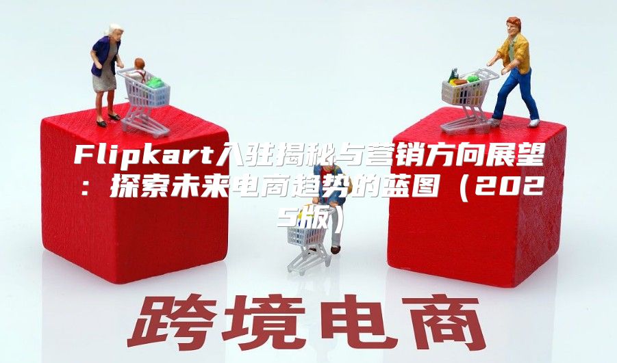 Flipkart入驻揭秘与营销方向展望：探索未来电商趋势的蓝图2025版