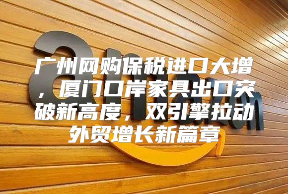 广州网购保税进口大增，厦门口岸家具出口突破新高度，双引擎拉动外贸增长新篇章
