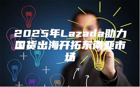 2025年Lazada助力国货出海开拓东南亚市场