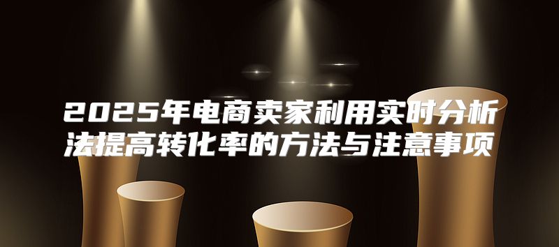 2025年电商卖家利用实时分析法提高转化率的方法与注意事项