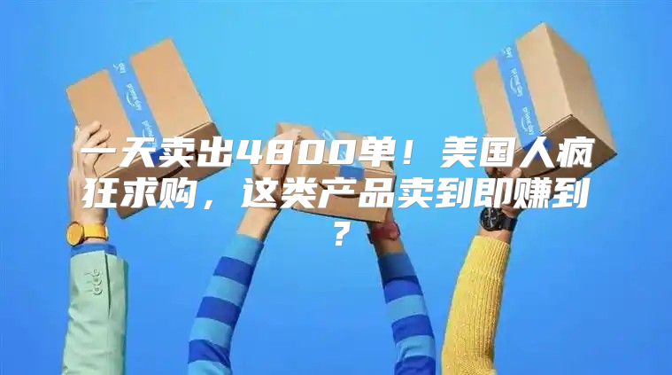 一天卖出4800单！美国人疯狂求购，这类产品卖到即赚到？