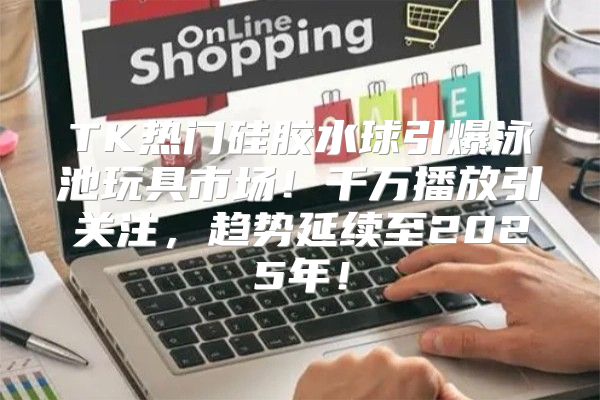 TK热门硅胶水球引爆泳池玩具市场！千万播放引关注，趋势延续至2025年！