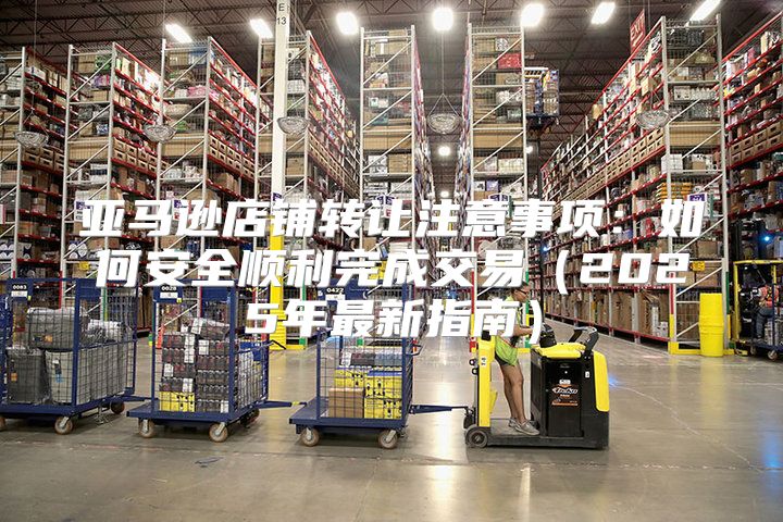 亚马逊店铺转让注意事项：如何安全顺利完成交易2025年最新指南