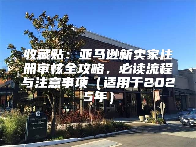 收藏贴：亚马逊新卖家注册审核全攻略，必读流程与注意事项适用于2025年