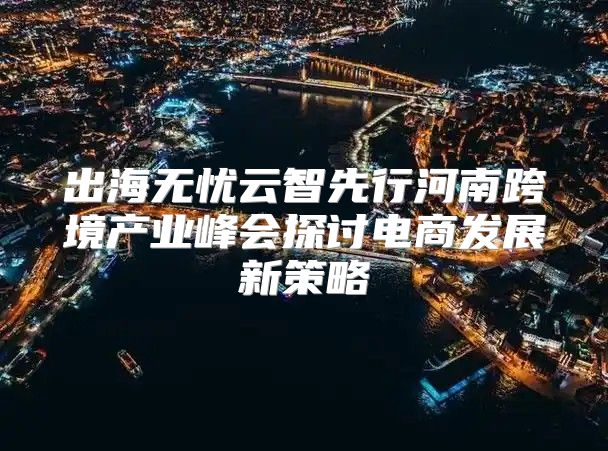 出海无忧云智先行河南跨境产业峰会探讨电商发展新策略