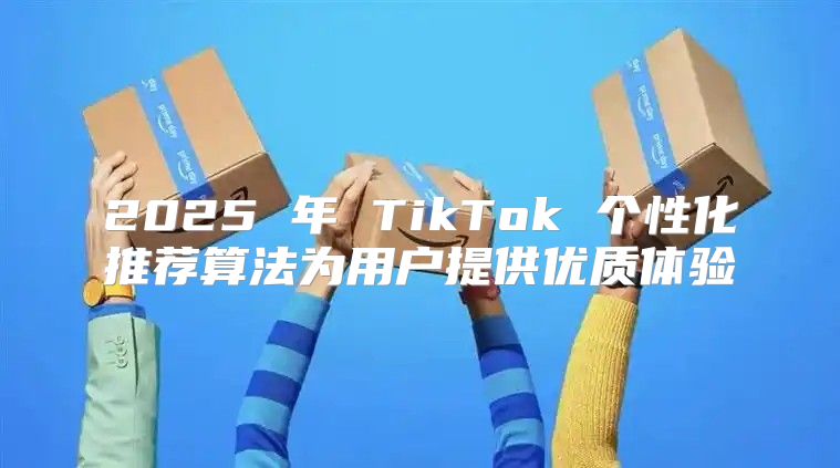 2025 年 TikTok 个性化推荐算法为用户提供优质体验