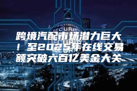 跨境汽配市场潜力巨大！至2025年在线交易额突破六百亿美金大关