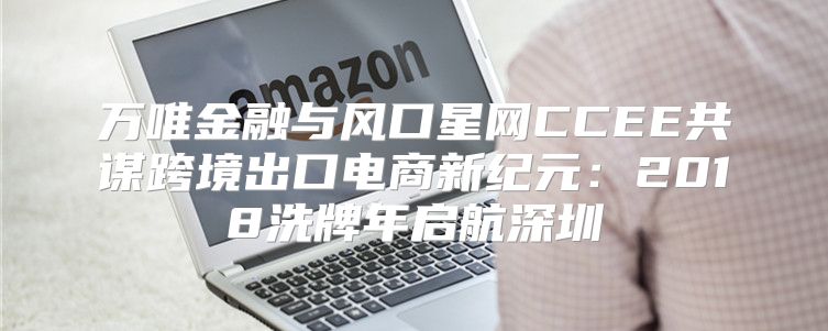 万唯金融与风口星网CCEE共谋跨境出口电商新纪元：2018洗牌年启航深圳