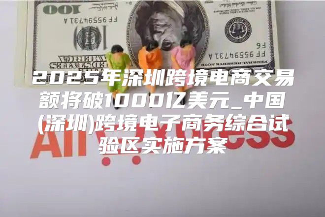 2025年深圳跨境电商交易额将破1000亿美元_中国(深圳)跨境电子商务综合试验区实施方案